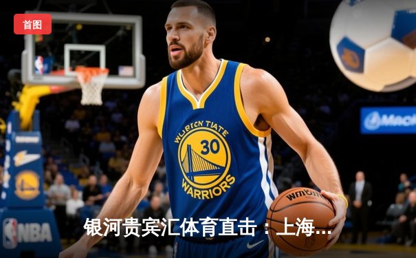 银河贵宾汇体育直击：上海男篮加时险胜广东，王哲林33+16主宰内线
