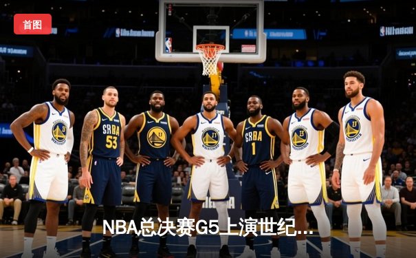 NBA总决赛G5上演世纪逆转！凯尔特人末节轰22-0攻击波绝地翻盘夺冠