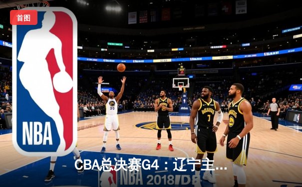 CBA总决赛G4：辽宁主场加时险胜新疆 总比分3-0夺赛点 赵继伟19+14掌控全局