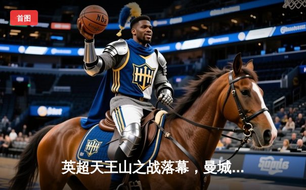 英超天王山之战落幕，曼城主场3比1力克阿森纳，卫冕之路重握主动