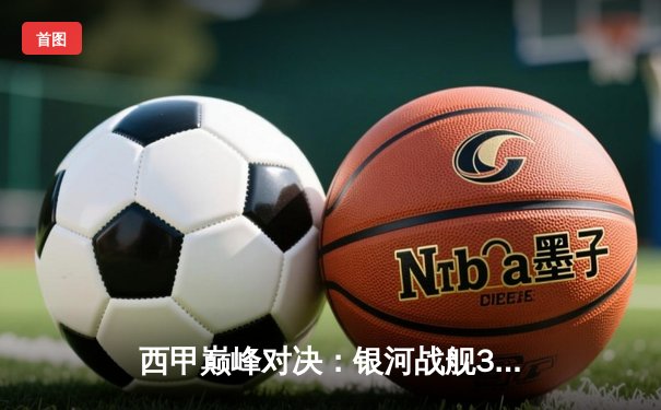 西甲巅峰对决：银河战舰3-1力克红蓝军团，本泽马上演帽子戏法改写国家德比历史