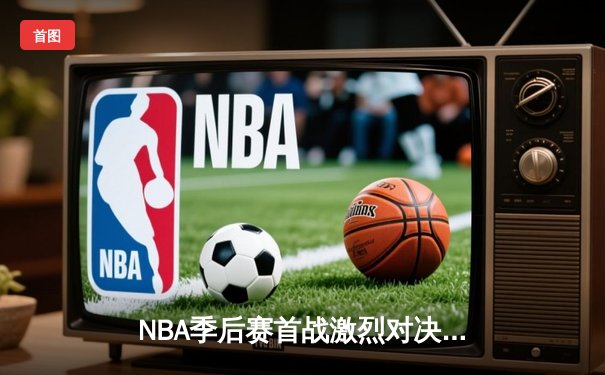 NBA季后赛首战激烈对决，湖人险胜勇士，詹姆斯创历史得分纪录