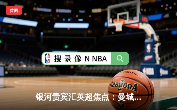 银河贵宾汇英超焦点：曼城3-1逆转曼联 哈兰德双响领跑射手榜