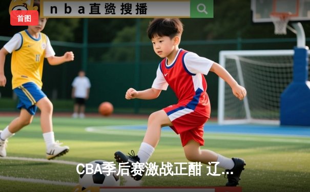 CBA季后赛激战正酣 辽宁本钢加时险胜广东东莞大益 赵继伟砍下33分创个人季后赛新高