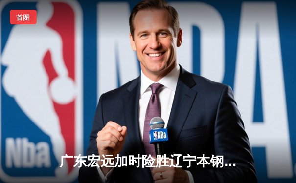 广东宏远加时险胜辽宁本钢，胡明轩33分导演惊天逆转