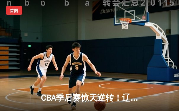 CBA季后赛惊天逆转！辽宁本钢加时绝杀广东宏远总分2-1领先