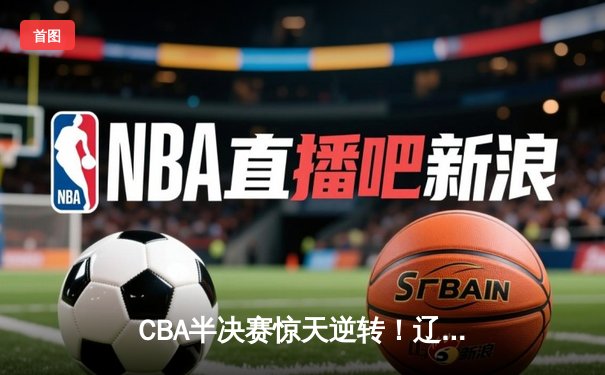 CBA半决赛惊天逆转！辽宁本钢加时苦战淘汰浙江广厦