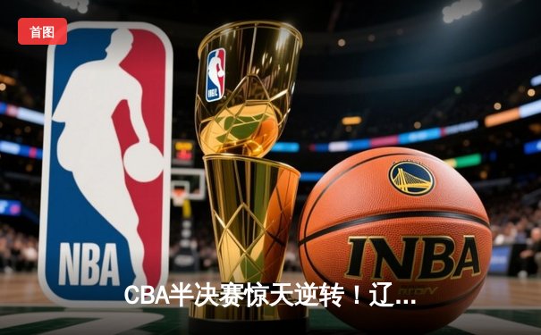 CBA半决赛惊天逆转！辽宁本钢加时苦战淘汰浙江广厦