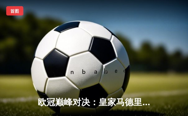 欧冠巅峰对决：皇家马德里加时绝杀曼城，第15座圣杯铭刻伯纳乌传奇